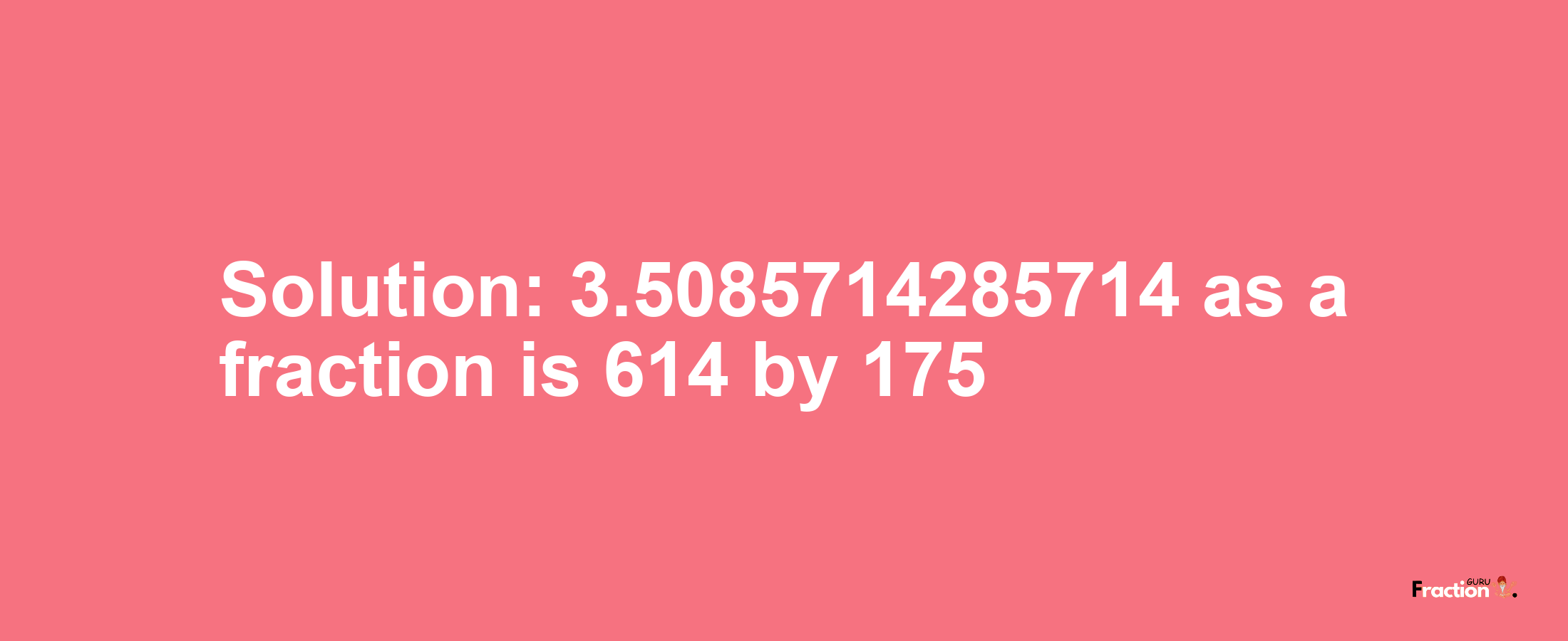Solution:3.5085714285714 as a fraction is 614/175